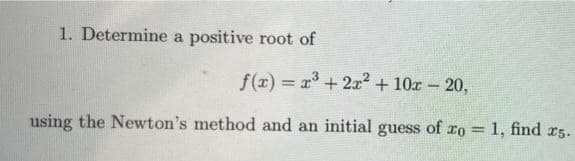 1. Determine a positive root of
f(z) = x+ 2x2 + 10x- 20,
%3D
using the Newton's method and an initial guess of ro = 1, find r5.
