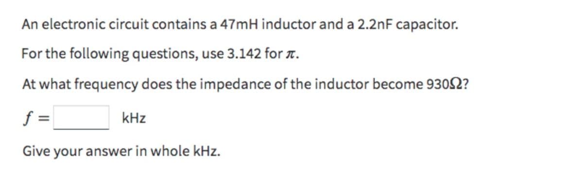 An electronic circuit contains a 47mH inductor and a 2.2nF capacitor.
For the following questions, use 3.142 for .
At what frequency does the impedance of the inductor become 93092?
f =
Give your answer in whole kHz.
kHz