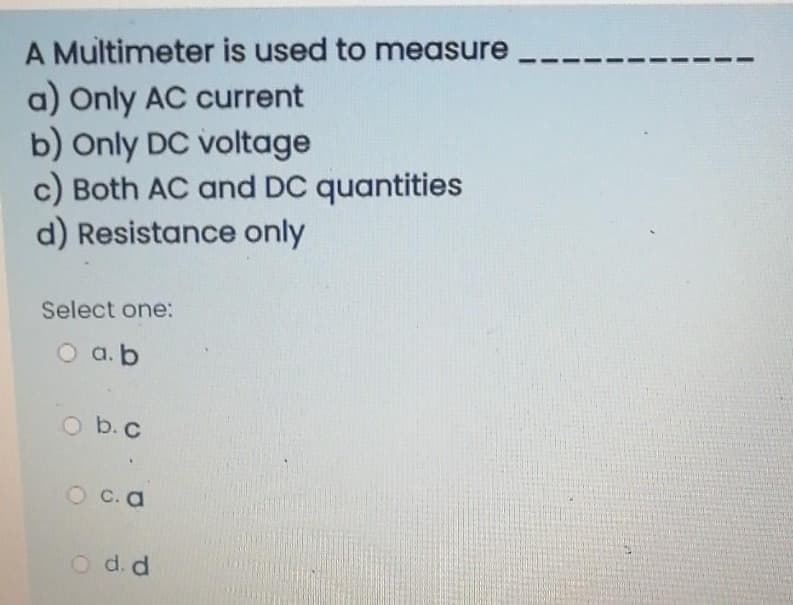 A Multimeter is used to measure
a) Only AC current
b) Only DC voltage
c) Both AC and DC quantities
d) Resistance only
Select one:
O a.b
Ob.c
O c. a
O d. d