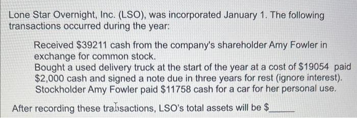 Lone Star Overnight, Inc. (LSO), was incorporated January 1. The following
transactions occurred during the year:
Received $39211 cash from the company's shareholder Amy Fowler in
exchange for common stock.
Bought a used delivery truck at the start of the year at a cost of $19054 paid
$2,000 cash and signed a note due in three years for rest (ignore interest).
Stockholder Amy Fowler paid $11758 cash for a car for her personal use.
After recording these transactions, LSO's total assets will be $