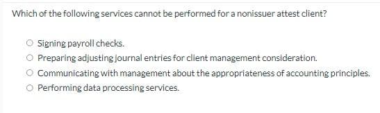 Which of the following services cannot be performed for a nonissuer attest client?
O Signing payroll checks.
Preparing adjusting journal entries for client management consideration.
Communicating with management about the appropriateness of accounting principles.
O Performing data processing services.