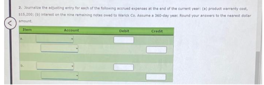 <
2. Journalize the adjusting entry for each of the following accrued expenses at the end of the current year: (a) product warranty cost,
$15,200; (b) interest on the nine remaining notes owed to Warick Co. Assume a 360-day year. Round your answers to the nearest dollar
amount.
Item
Account
Debit
Credit