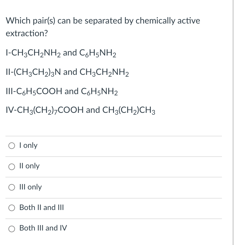 Which pair(s) can be separated by chemically active
extraction?
|-CH3CH2NH2 and C,H5NH2
Il-(CH3CH2)3N and CH3CH2NH2
III-C6H5COOH and C6H5NH2
IV-CH3(CH2)¬COOH and CH3(CH2)CH3
O I only
Il only
III only
Both II and IlI
Both III and IV
