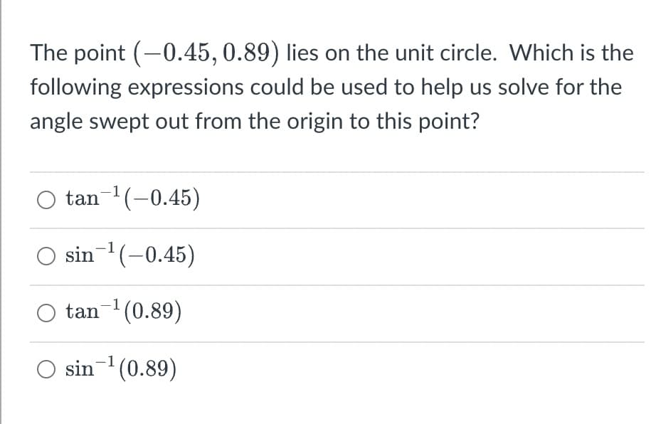 The point (-0.45, 0.89) lies on the unit circle. Which is the
following expressions could be used to help us solve for the
angle swept out from the origin to this point?
O tan-¹ (-0.45)
O sin ¹(-0.45)
tan ¹ (0.89)
O sin-¹ (0.89)
