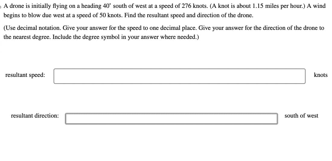 A drone is initially flying on a heading 40° south of west at a speed of 276 knots. (A knot is about 1.15 miles per hour.) A wind
begins to blow due west at a speed of 50 knots. Find the resultant speed and direction of the drone.
(Use decimal notation. Give your answer for the speed to one decimal place. Give your answer for the direction of the drone to
the nearest degree. Include the degree symbol in your answer where needed.)
resultant speed:
resultant direction:
knots
south of west