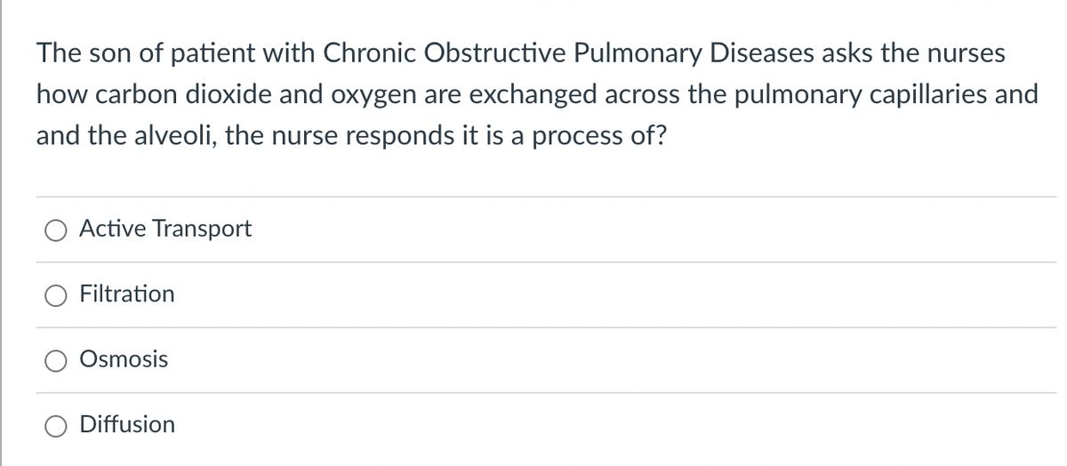 The son of patient with Chronic Obstructive Pulmonary Diseases asks the nurses
how carbon dioxide and oxygen are exchanged across the pulmonary capillaries and
and the alveoli, the nurse responds it is a process of?
Active Transport
Filtration
Osmosis
Diffusion