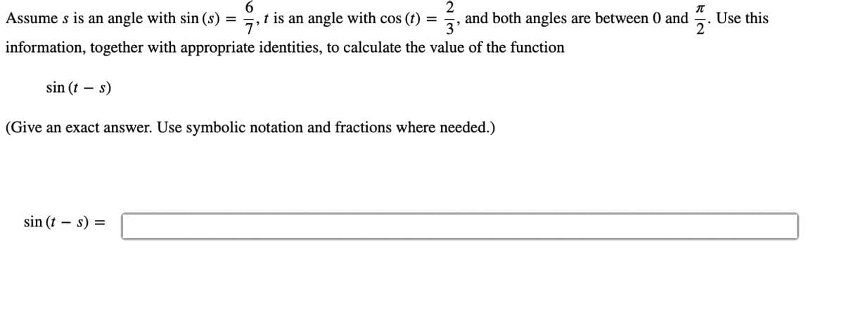 6
T
Assume s is an angle with sin (s) =
t is an angle with cos (t) = and both angles are between 0 and
2
3'
information, together with appropriate identities, to calculate the value of the function
sin (t
-
s)
(Give an exact answer. Use symbolic notation and fractions where needed.)
sin (t - s) =
Use this