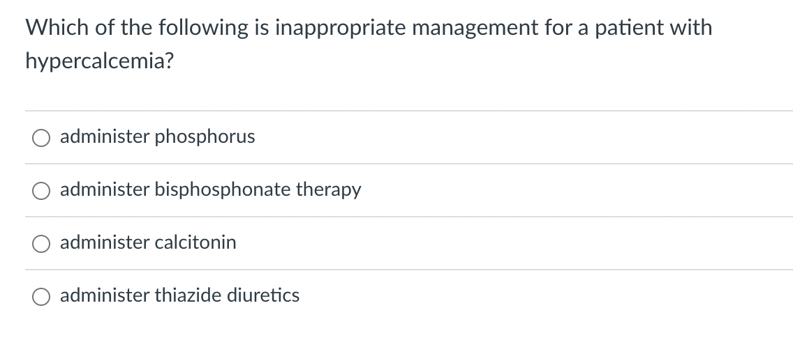 Which of the following is inappropriate management for a patient with
hypercalcemia?
administer phosphorus
administer bisphosphonate therapy
administer calcitonin
O administer thiazide diuretics