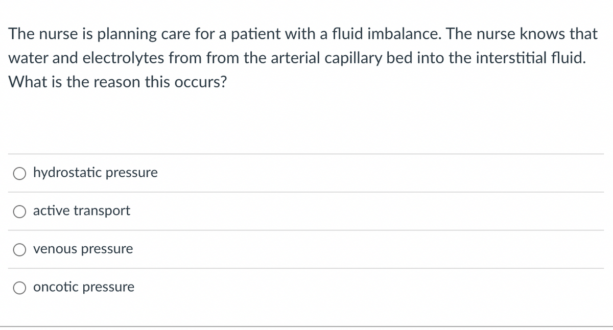 The nurse is planning care for a patient with a fluid imbalance. The nurse knows that
water and electrolytes from from the arterial capillary bed into the interstitial fluid.
What is the reason this occurs?
O hydrostatic pressure
active transport
venous pressure
oncotic pressure
