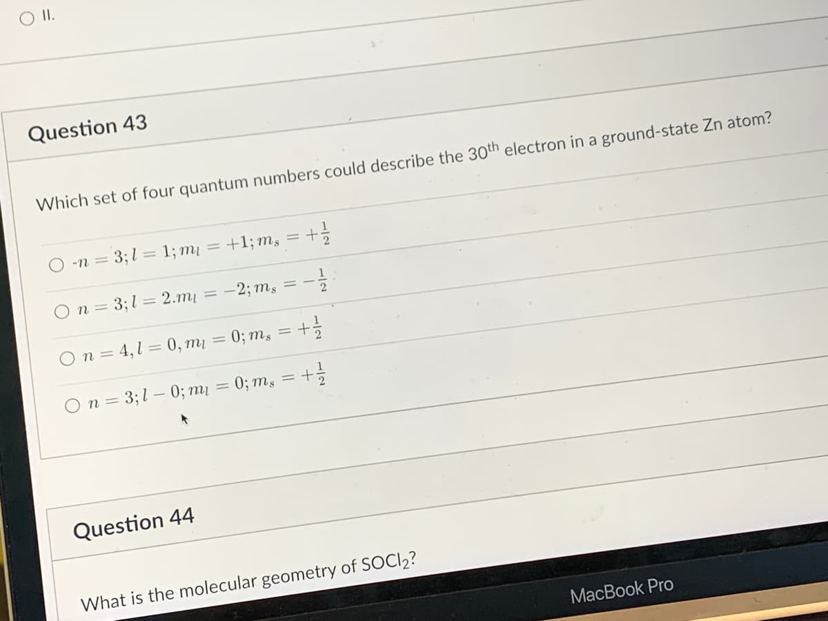 O II.
Question 43
Which set of four quantum numbers could describe the 30th electron in a ground-state Zn atom?
-n = 3;l = 1; m₁ = +1; ms = + 1/2
n = 3;l = 2.mi
-1/2
= -2; ms
Question 44
11
=
21
On 4,1 = 0, m₁ = 0; ms
n = 3; 10; m₁ = 0; ms = + 1/1/2
What is the molecular geometry of SOCI₂?
MacBook Pro