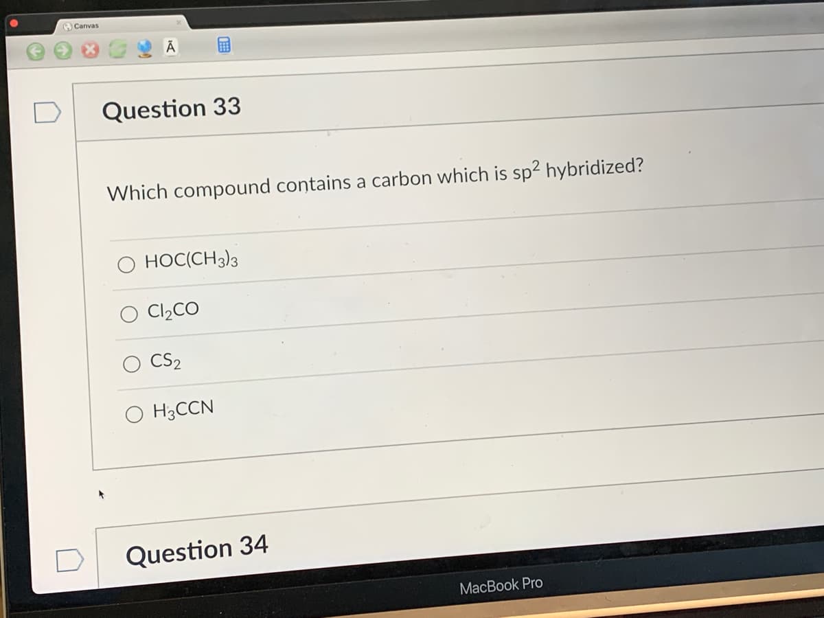 Canvas
Ā
Question 33
Which compound contains a carbon which is sp² hybridized?
HOC(CH3)3
Cl₂CO
CS2
H3CCN
Question 34
MacBook Pro