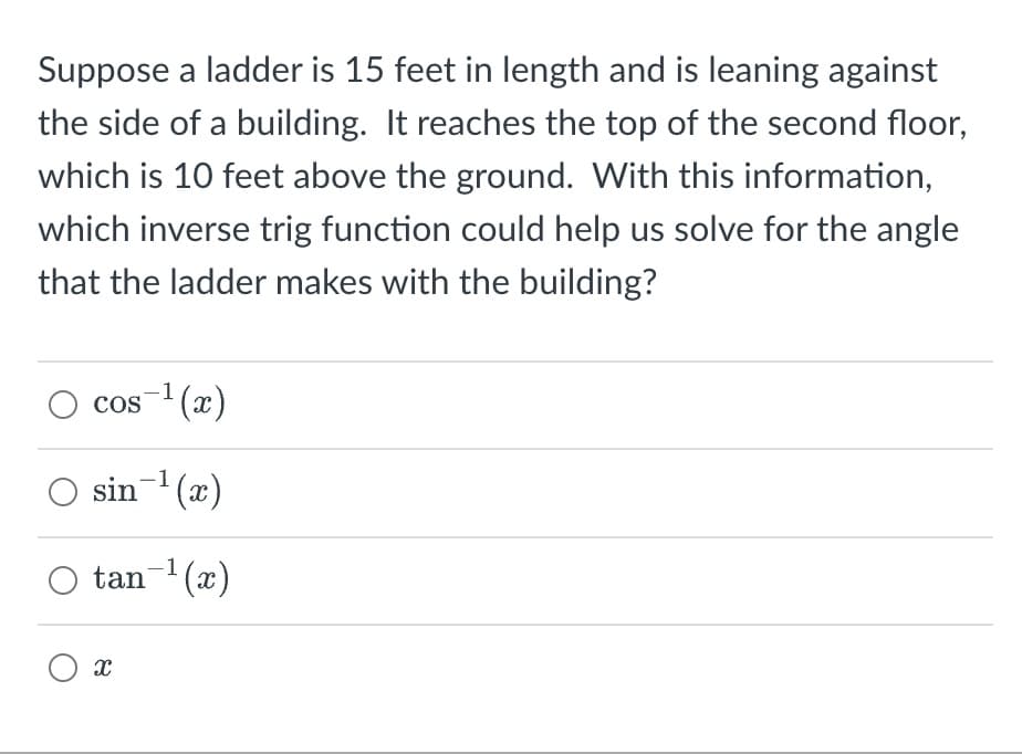 Suppose a ladder is 15 feet in length and is leaning against
the side of a building. It reaches the top of the second floor,
which is 10 feet above the ground. With this information,
which inverse trig function could help us solve for the angle
that the ladder makes with the building?
cos ¹(x)
○ sin¯¹(x)
○ tan-¹(x)
Οχ