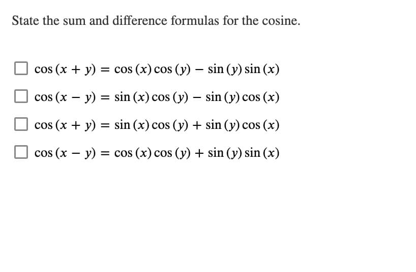 State the sum and difference formulas for the cosine.
cos (x + y) = cos (x) cos (y) - sin (y) sin(x)
cos (x - y): = sin(x) cos (y) - sin (y) cos(x)
cos (x + y) = sin (x) cos (y) + sin (y) cos(x)
cos (x - y) = cos (x) cos (y) + sin (y) sin(x)