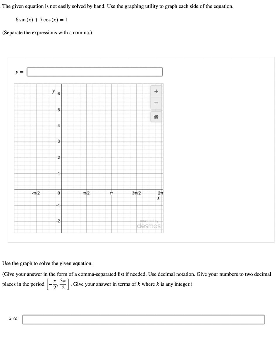 The given equation is not easily solved by hand. Use the graphing utility to graph each side of the equation.
6 sin (x) + 7 cos(x) = 1
(Separate the expressions with a comma.)
y =
-TT/2
x≈
y 6
5
4
3
2
1-
0
-1
--2
TT/2
TT
3TT/2
+
-
☎
2TT
X
powered by
desmos
Use the graph to solve the given equation.
(Give your answer in the form of a comma-separated list if needed. Use decimal notation. Give your numbers to two decimal
Зл
places in the period [-7³7]. Give your answer in terms of k where k is any integer.)