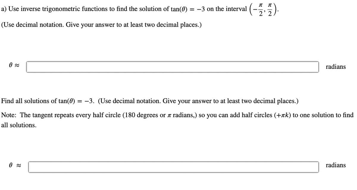 a) Use inverse trigonometric functions to find the solution of tan(0)
(Use decimal notation. Give your answer to at least two decimal places.)
0≈
= -3 on the interval
0≈
(-17).
radians
Find all solutions of tan(0) = -3. (Use decimal notation. Give your answer to at least two decimal places.)
Note: The tangent repeats every half circle (180 degrees or л radians,) so you can add half circles (+лk) to one solution to find
all solutions.
radians