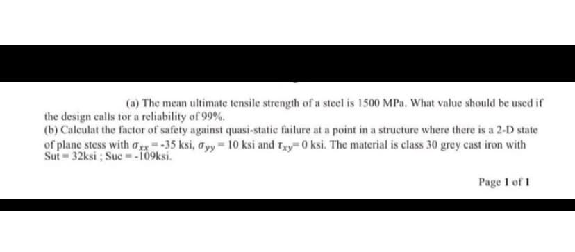 (a) The mean ultimate tensile strength of a steel is 1500 MPa. What value should be used if
the design calls for a reliability of 99%.
(b) Calculat the factor of safety against quasi-static failure at a point in a structure where there is a 2-D state
of plane stess with Oxx-35 ksi, oyy 10 ksi and tgy 0 ksi. The material is class 30 grey cast iron with
Sui = 32ksi ; Suc = -109ksi.
Page 1 of 1
