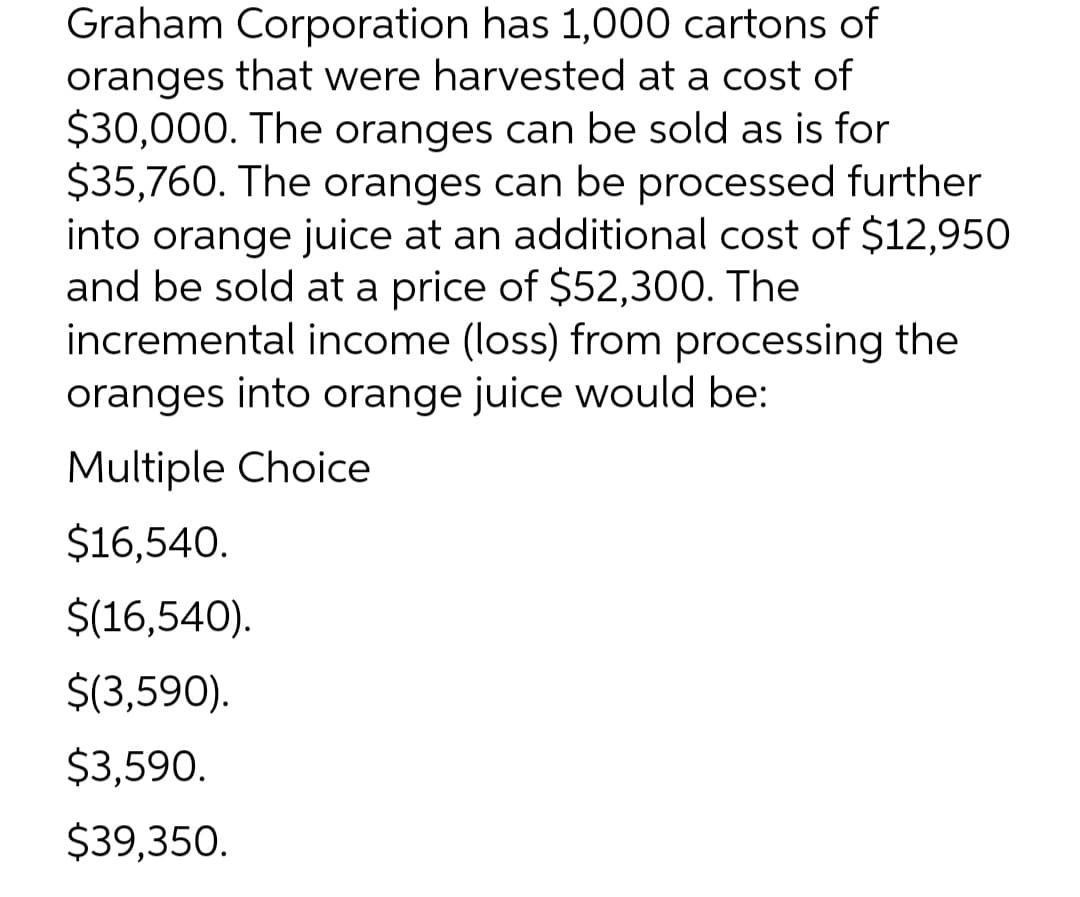 Graham Corporation has 1,000 cartons of
oranges that were harvested at a cost of
$30,000. The oranges can be sold as is for
$35,760. The oranges can be processed further
into orange juice at an additional cost of $12,950
and be sold at a price of $52,300. The
incremental income (loss) from processing the
oranges into orange juice would be:
Multiple Choice
$16,540.
$(16,540).
$(3,590).
$3,590.
$39,350.
