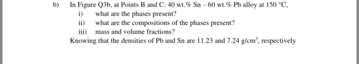 b) In Figure Q3b, at Points B and C: 40 wt.% Sn – 60 wt.% Pb alloy at 150 °C,
i) what are the phases present?
ii) what are the compositions of the phases present?
iii) mass and volume fractions?
Knowing that the densities of Pb and Sn are 11.23 and 7.24 g/cm³, respectively
