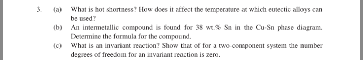 3.
(a) What is hot shortness? How does it affect the temperature at which eutectic alloys can
be used?
(b) An intermetallic compound is found for 38 wt.% Sn in the Cu-Sn phase diagram.
Determine the formula for the compound.
(c) What is an invariant reaction? Show that of for a two-component system the number
degrees of freedom for an invariant reaction is zero.
