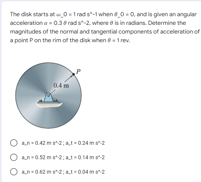 The disk starts at @_0 = 1 rad s^-1 when 0_0 = 0, and is given an angular
acceleration α = 0.3 0 rad s^-2, where is in radians. Determine the
magnitudes of the normal and tangential components of acceleration of
a point P on the rim of the disk when 0 = 1 rev.
P
0.4 m
O a_n = 0.42 ms^-2; a_t = 0.24 m s^-2
a_n = 0.52 m s^-2; a_t = 0.14 m s^-2
O a_n=0.62 ms^-2 ; a_t = 0.04 m s^-2