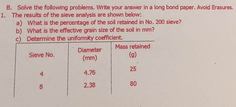 B. Solve the following problems. Write your answer in a long bond paper. Avoid Erasures.
1. The results of the sieve analysis are shown below:
a) What is the percentage of the soil retained in No. 200 sieve?
b) What is the effective grain size of the soil in mm?
c) Determine the uniformity coefficient.
Sieve No.
8
Diameter
(mm)
4.76
2.38
Mass retained
(g)
25
80