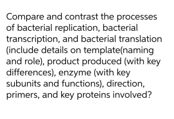 Compare and contrast the processes
of bacterial replication, bacterial
transcription, and bacterial translation
(include details on template(naming
and role), product produced (with key
differences), enzyme (with key
subunits and functions), direction,
primers, and key proteins involved?