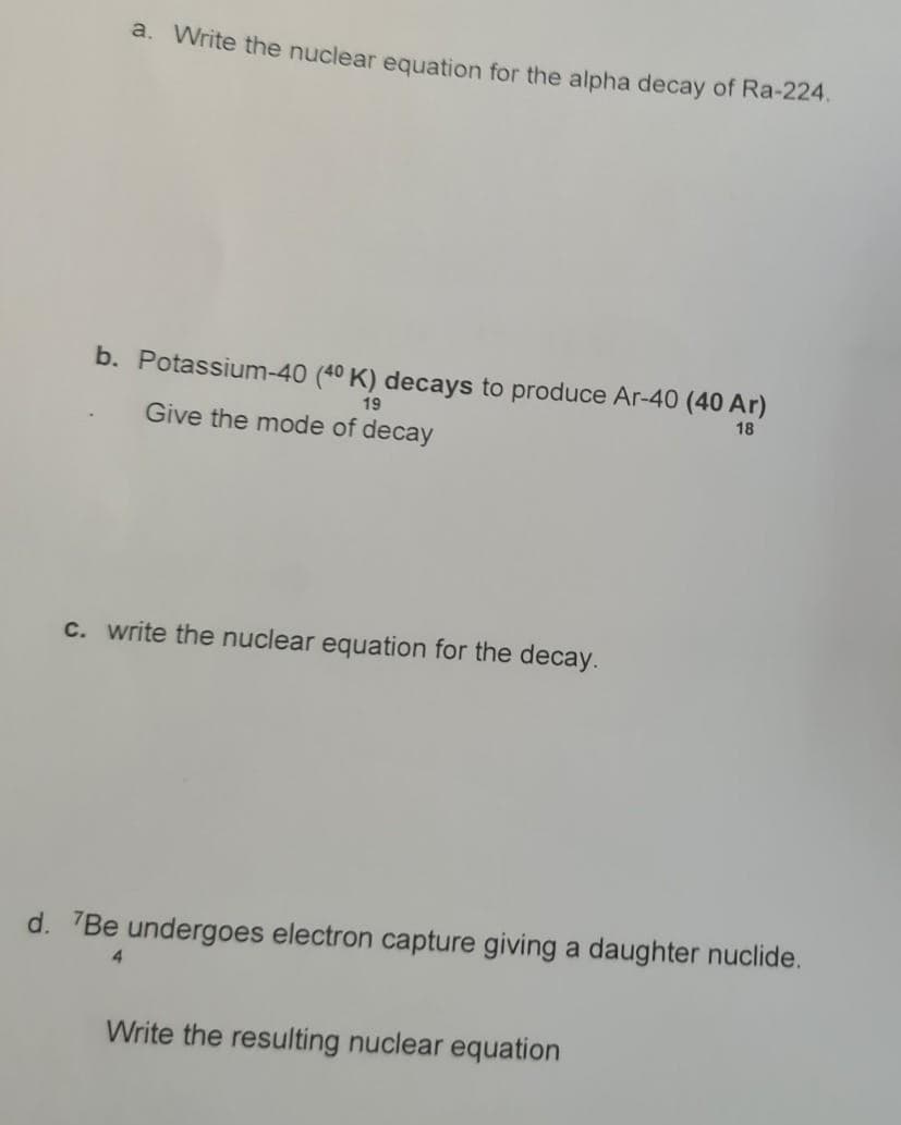 .
a. Write the nuclear equation for the alpha decay of Ra-224.
b. Potassium-40 (40 K) decays to produce Ar-40 (40 Ar)
19
18
Give the mode of decay
c. write the nuclear equation for the decay.
d. Be undergoes electron capture giving a daughter nuclide.
4
Write the resulting nuclear equation