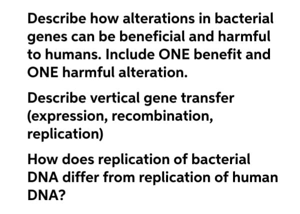 Describe how alterations in bacterial
genes can be beneficial and harmful
to humans. Include ONE benefit and
ONE harmful alteration.
Describe vertical gene transfer
(expression, recombination,
replication)
How does replication of bacterial
DNA differ from replication of human
DNA?