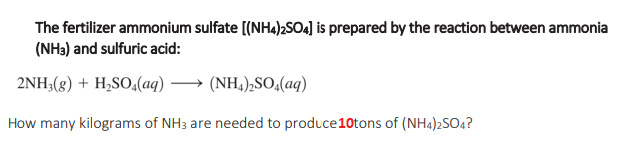 The fertilizer ammonium sulfate [(NH4)2SO4] is prepared by the reaction between ammonia
(NH3) and sulfuric acid:
2NH3(g) + H₂SO4(aq) →→→ (NH4)₂SO4(aq)
How many kilograms of NH3 are needed to produce 10tons of (NH4)2SO4?