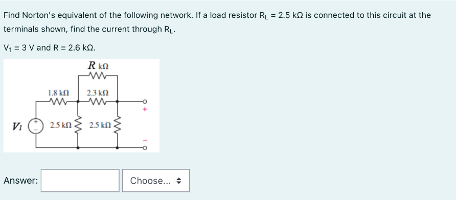 Find Norton's equivalent of the following network. If a load resistor R₁ = 2.5 k is connected to this circuit at the
terminals shown, find the current through R₁.
V₁ = 3 V and R = 2.6 KQ.
Vi
Answer:
1.8 ΚΩ
ww
2.5 ΚΩ
Rkn
2.3 ΚΩ
2.5 ΚΩ
ww
Choose...
