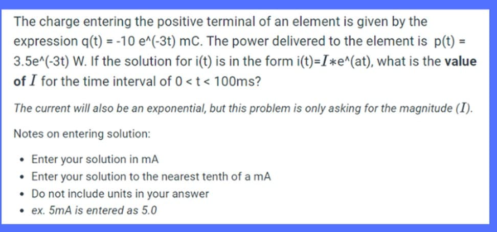 The charge entering the positive terminal of an element is given by the
expression q(t) = -10 e^(-3t) mc. The power delivered to the element is p(t) =
3.5e^(-3t) W. If the solution for i(t) is in the form i(t)=I*e^(at), what is the value
of I for the time interval of 0 < t < 100ms?
The current will also be an exponential, but this problem is only asking for the magnitude (I).
Notes on entering solution:
• Enter your solution in mA
Enter your solution to the nearest tenth of a mA
• Do not include units in your answer
• ex. 5mA is entered as 5.0
