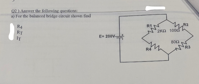 Q2) Answer the following questions:
a) For the balanced bridge circuit shown find
R4
RT
IT
E= 200V-
R1
R4
1067识
2ΚΩ 100Ω
8002
R2
R3