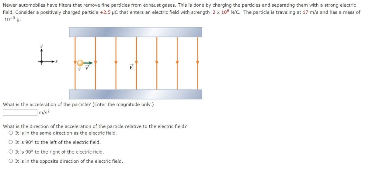Newer automobiles have filters that remove fine particles from exhaust gases. This is done by charging the particles and separating them with a strong electric
field. Consider a positively charged particle +2.5 µC that enters an electric field with strength 2 x 106 N/C. The particle is traveling at 17 m/s and has a mass of
10-⁹ g.
HROO
E
What is the acceleration of the particle? (Enter the magnitude only.)
m/s²
What is the direction of the acceleration of the particle relative to the electric field?
O It is in the same direction as the electric field.
O It is 90° to the left of the electric field.
O It is 90° to the right of the electric field.
O It is in the opposite direction of the electric field.