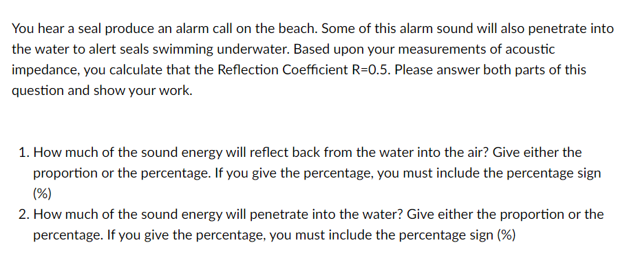 You hear a seal produce an alarm call on the beach. Some of this alarm sound will also penetrate into
the water to alert seals swimming underwater. Based upon your measurements of acoustic
impedance, you calculate that the Reflection Coefficient R=0.5. Please answer both parts of this
question and show your work.
1. How much of the sound energy will reflect back from the water into the air? Give either the
proportion or the percentage. If you give the percentage, you must include the percentage sign
(%)
2. How much of the sound energy will penetrate into the water? Give either the proportion or the
percentage. If you give the percentage, you must include the percentage sign (%)
