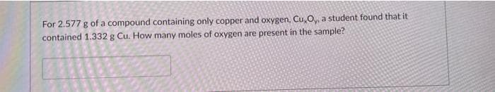 For 2.577 g of a compound containing only copper and oxygen, Cu,O,, a student found that it
contained 1.332 g Cu. How many moles of oxygen are present in the sample?
