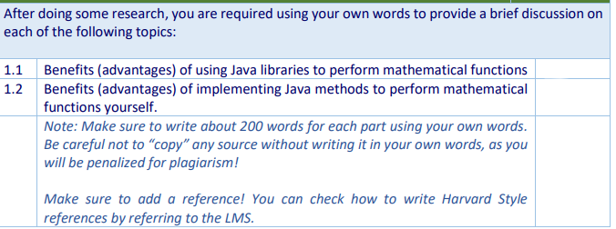 After doing some research, you are required using your own words to provide a brief discussion on
each of the following topics:
1.1 Benefits (advantages) of using Java libraries to perform mathematical functions
1.2 Benefits (advantages) of implementing Java methods to perform mathematical
functions yourself.
Note: Make sure to write about 200 words for each part using your own words.
Be careful not to "copy" any source without writing it in your own words, as you
will be penalized for plagiarism!
Make sure to add a reference! You can check how to write Harvard Style
references by referring to the LMS.
