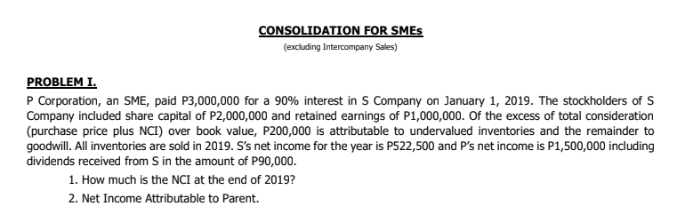 CONSOLIDATION FOR SMES
(excluding Intercompany Sales)
PROBLEM I.
P Corporation, an SME, paid P3,000,000 for a 90% interest in S Company on January 1, 2019. The stockholders of S
Company included share capital of P2,000,000 and retained earnings of P1,000,000. Of the excess of total consideration
(purchase price plus NCI) over book value, P200,000 is attributable to undervalued inventories and the remainder to
goodwill. All inventories are sold in 2019. S's net income for the year is P522,500 and P's net income is P1,500,000 including
dividends received from S in the amount of P90,000.
1. How much is the NCI at the end of 2019?
2. Net Income Attributable to Parent.
