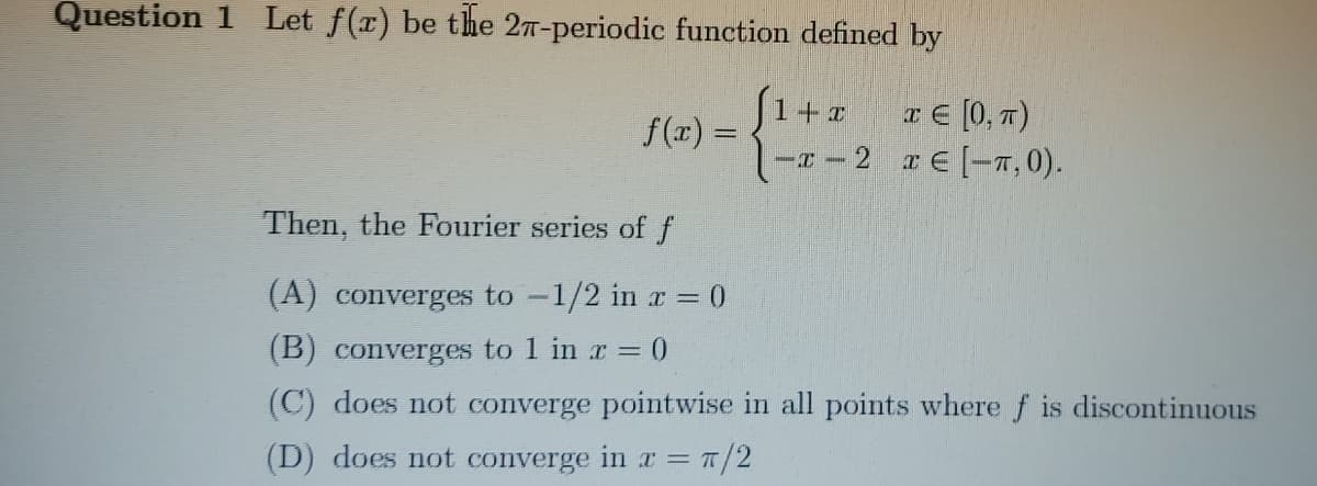 Question 1 Let f(x) be the 27-periodic function defined by
a € [0, T)
-T-2 a E [-7, 0).
1+1
f(x) =
Then, the Fourier series of f
(A) converges to -1/2 in r= 0
(B) converges to 1 in r = 0
(C) does not converge pointwise in all points where f is discontinuous
(D) does not converge in r =
=/2
