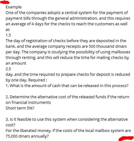 Example
One of the companies adopts a central system for the payment of
payment bills through the general administration, and this requires
an average of 4 days for the checks to reach the customers as well
as
1,5
The day of registration of checks before they are deposited in the
bank, and the average company receipts are 500 thousand dinars
per day. The company is studying the possibility of using mailboxes
through renting, and this will reduce the time for mailing checks by
an amount
2,5
day, and the time required to prepare checks for deposit is reduced
by one day. Required:
1. What is the amount of cash that can be released in this process?
2. Determine the alternative cost of the released funds if the return
on financial instruments
Short term 5%?
3. Is it feasible to use this system when considering the alternative
cost?
For the liberated money, if the costs of the local mailbox system are
75,000 dinars annually?