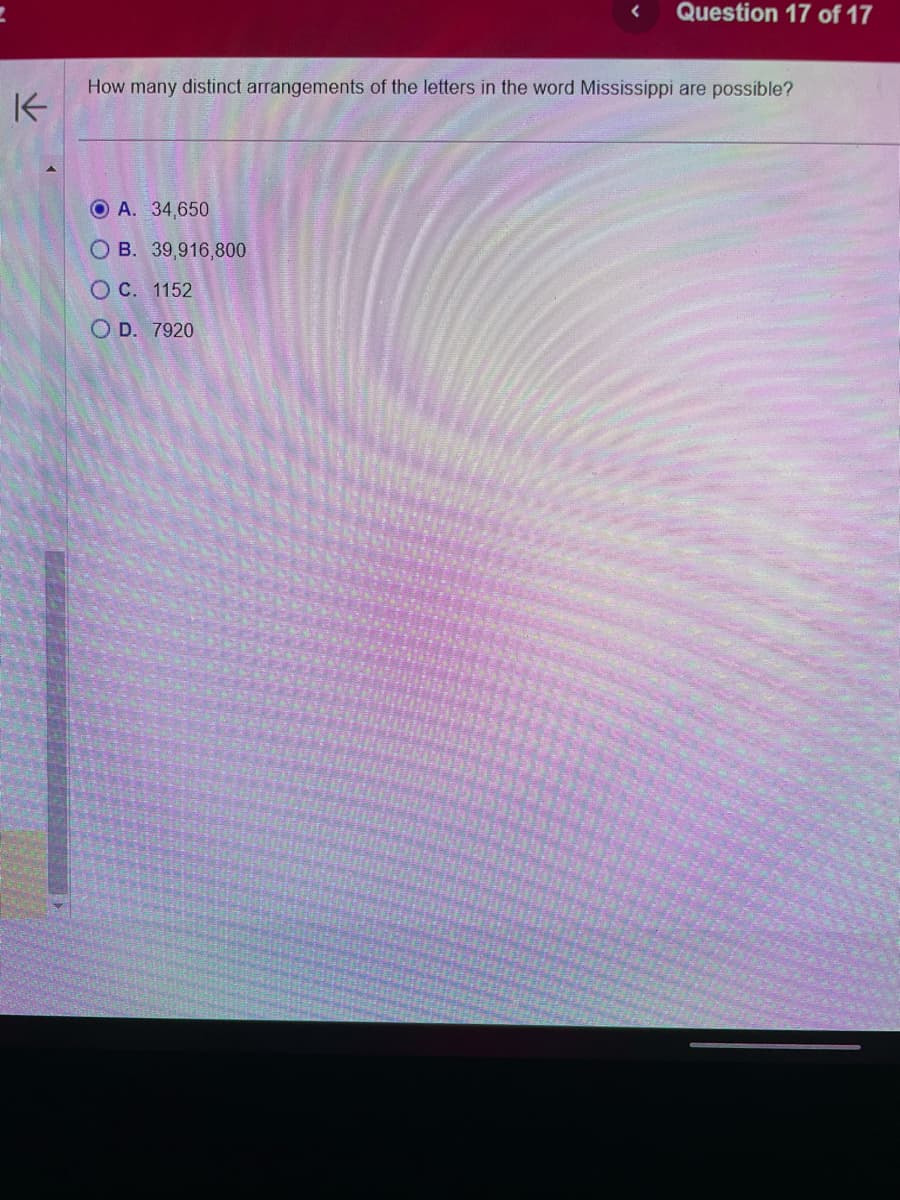 K
Question 17 of 17
How many distinct arrangements of the letters in the word Mississippi are possible?
O A. 34,650
OB. 39,916,800
O C. 1152
OD. 7920