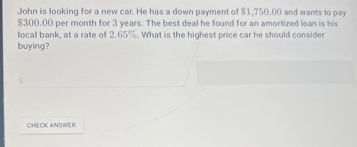 John is looking for a new car. He has a down payment of $1,750.00 and wants to pay
$300.00 per month for 3 years. The best deal he found for an amortized loan is his
local bank, at a rate of 2.65%. What is the highest price car he should consider
buying?
CHECK ANSWER