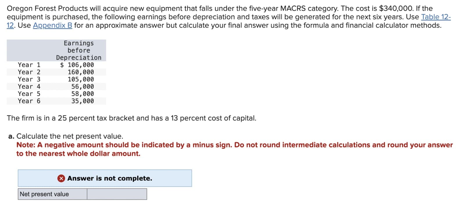 Oregon Forest Products will acquire new equipment that falls under the five-year MACRS category. The cost is $340,000. If the
equipment is purchased, the following earnings before depreciation and taxes will be generated for the next six years. Use Table 12-
12. Use Appendix B for an approximate answer but calculate your final answer using the formula and financial calculator methods.
Year 1
Year 2
Year 3
Year 4
Year 5
Year 6
Earnings
before
Depreciation
$ 106,000
160,000
105,000
56,000
58,000
35,000
The firm is in a 25 percent tax bracket and has a 13 percent cost of capital.
a. Calculate the net present value.
Note: A negative amount should be indicated by a minus sign. Do not round intermediate calculations and round your answer
to the nearest whole dollar amount.
> Answer is not complete.
Net present value