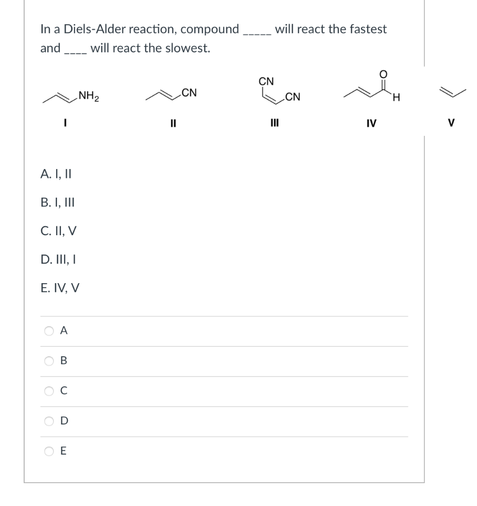 In a Diels-Alder reaction, compound
will react the fastest
and
will react the slowest.
CN
NH2
CN
.CN
H.
II
II
IV
V
A. I, II
В. I, II
C. II, V
D. II, I
E. IV, V
A
C
O E
B.
