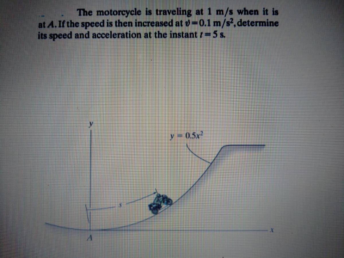 The motorcycle is traveling at 1 m/s when it is
at A. If the speed is then increased at o=0.1 m/s², determine
its speed and acceleration at the instant t 5 s.
y= 0,5x
