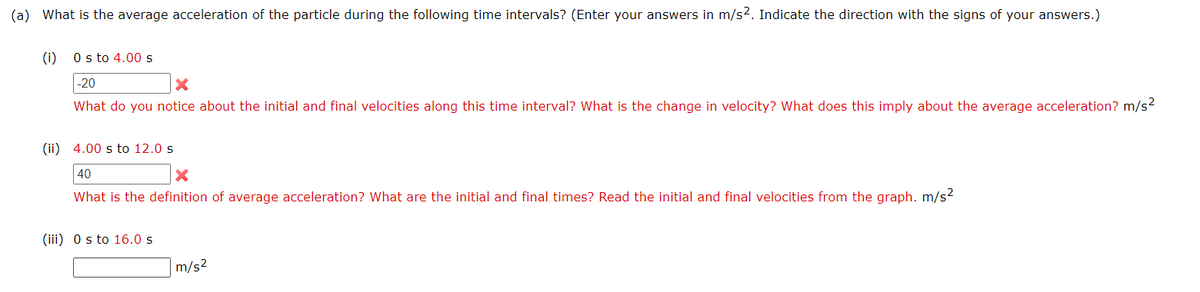 (a) What is the average acceleration of the particle during the following time intervals? (Enter your answers in m/s². Indicate the direction with the signs of your answers.)
(i) 0 s to 4.00 s
-20
X
What do you notice about the initial and final velocities along this time interval? What is the change in velocity? What does this imply about the average acceleration? m/s²
(ii) 4.00 s to 12.0 s
40
X
What is the definition of average acceleration? What are the initial and final times? Read the initial and final velocities from the graph. m/s²
(iii) 0 s to 16.0 s
m/s²
