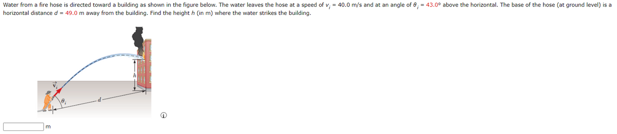Water from a fire hose is directed toward a building as shown in the figure below. The water leaves the hose at a speed of v; = 40.0 m/s and at an angle of 0; = 43.0° above the horizontal. The base of the hose (at ground level) is a
horizontal distance d = 49.0 m away from the building. Find the height h (in m) where the water strikes the building.
m