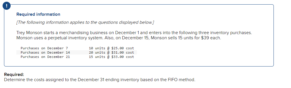 Required information
[The following information applies to the questions displayed below.]
Trey Monson starts a merchandising business on December 1 and enters into the following three inventory purchases.
Monson uses a perpetual inventory system. Also, on December 15, Monson sells 15 units for $39 each.
Purchases on December 7
Purchases on December 14
Purchases on December 21
10 units @ $25.00 cost
20 units @ $31.00 cost
15 units @ $33.00 cost
Required:
Determine the costs assigned to the December 31 ending inventory based on the FIFO method.