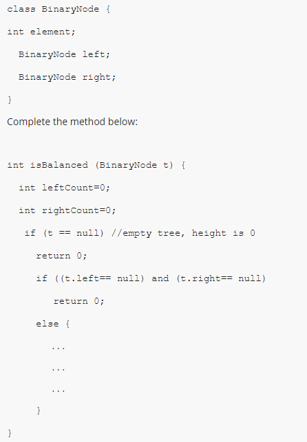 class BinaryNode {
int element;
BinaryNode left;
BinaryNode right;
Complete the method below:
int isBalanced (BinaryNode t) {
int leftCount=0;
int rightCount=0;
if (t == nul1) //empty tree, height is O
return 0;
if ((t.left== null) and (t.right== null)
return O;
else {
}
}
