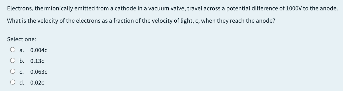 Electrons, thermionically emitted from a cathode in a vacuum valve, travel across a potential difference of 1000V to the anode.
What is the velocity of the electrons as a fraction of the velocity of light, c, when they reach the anode?
Select one:
а.
0.004c
b. 0.13c
С.
0.063c
d. 0.02c
