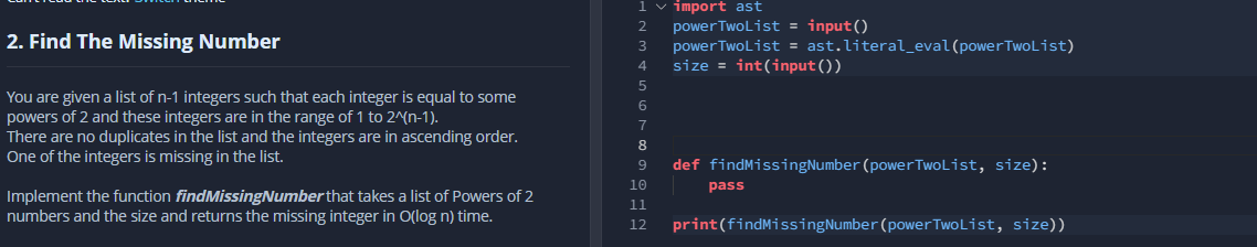 1 v import ast
powerTwoList = input()
power TwoList = ast.literal_eval(powerTwoList)
size = int(input())
2. Find The Missing Number
3
You are given a list of n-1 integers such that each integer is equal to some
powers of 2 and these integers are in the range of 1 to 2^(n-1).
There are no duplicates in the list and the integers are in ascending order.
One of the integers is missing in the list.
7
8
def findMissingNumber (powerTwoList, size):
9
10
pass
Implement the function findMissingNumber that takes a list of Powers of 2
numbers and the size and returns the missing integer in O(log n) time.
11
print(findMissingNumber (powerTwoList, size))
12
